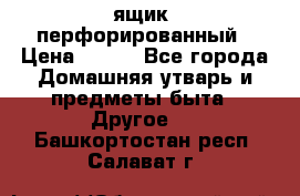 ящик  перфорированный › Цена ­ 250 - Все города Домашняя утварь и предметы быта » Другое   . Башкортостан респ.,Салават г.